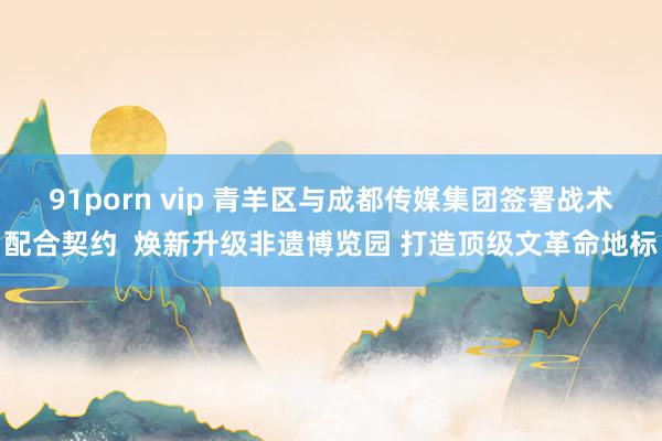 91porn vip 青羊区与成都传媒集团签署战术配合契约  焕新升级非遗博览园 打造顶级文革命地标