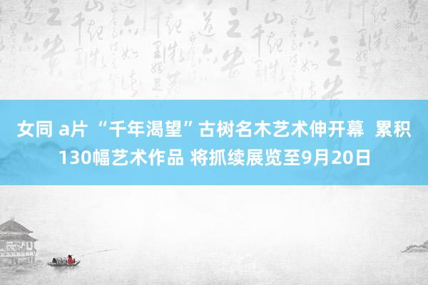 女同 a片 “千年渴望”古树名木艺术伸开幕  累积130幅艺术作品 将抓续展览至9月20日