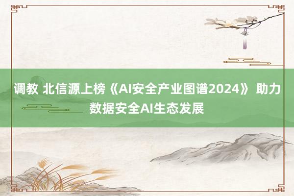 调教 北信源上榜《AI安全产业图谱2024》 助力数据安全AI生态发展