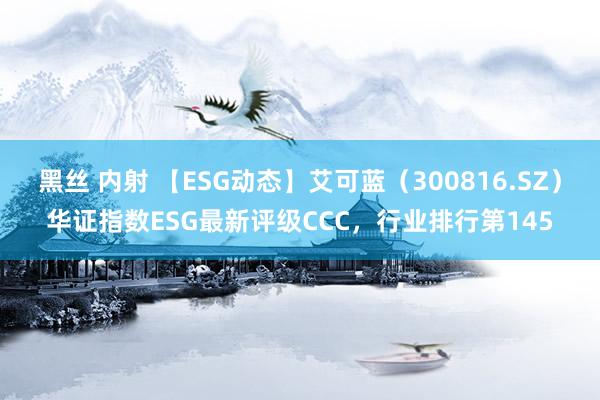 黑丝 内射 【ESG动态】艾可蓝（300816.SZ）华证指数ESG最新评级CCC，行业排行第145