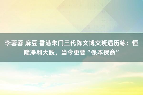 李蓉蓉 麻豆 香港朱门三代陈文博交班遇历练：恒隆净利大跌，当今更要“保本保命”