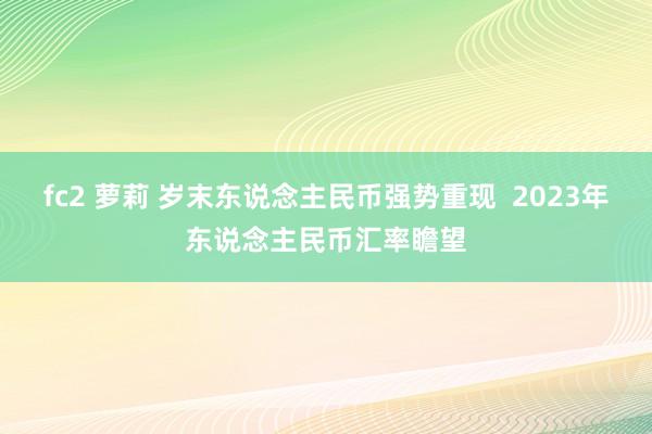 fc2 萝莉 岁末东说念主民币强势重现  2023年东说念主民币汇率瞻望