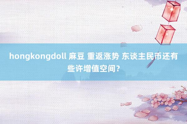 hongkongdoll 麻豆 重返涨势 东谈主民币还有些许增值空间？