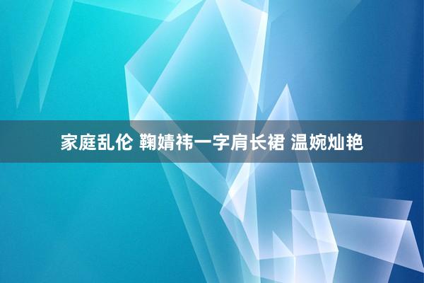 家庭乱伦 鞠婧祎一字肩长裙 温婉灿艳