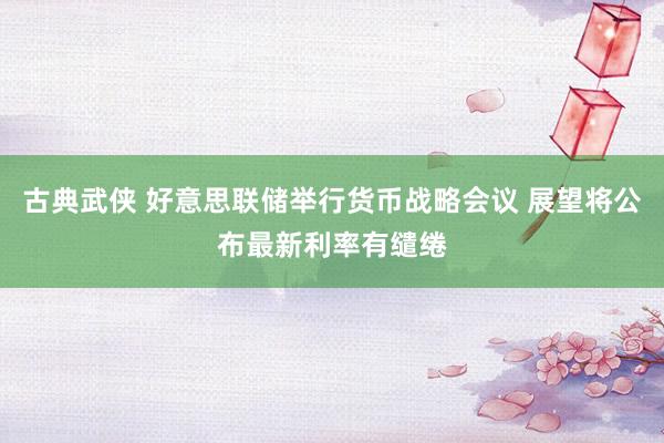 古典武侠 好意思联储举行货币战略会议 展望将公布最新利率有缱绻