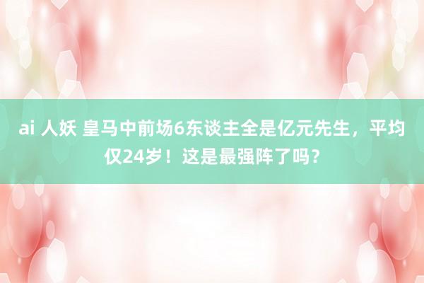 ai 人妖 皇马中前场6东谈主全是亿元先生，平均仅24岁！这是最强阵了吗？