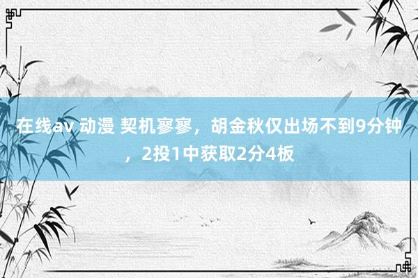 在线av 动漫 契机寥寥，胡金秋仅出场不到9分钟，2投1中获取2分4板