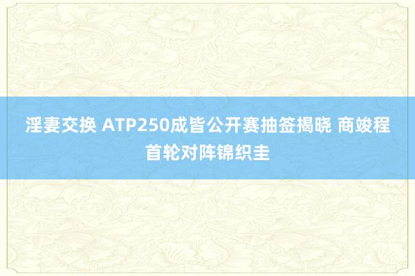 淫妻交换 ATP250成皆公开赛抽签揭晓 商竣程首轮对阵锦织圭