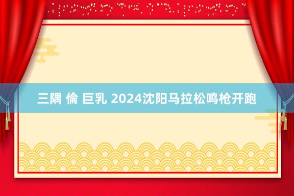 三隅 倫 巨乳 2024沈阳马拉松鸣枪开跑