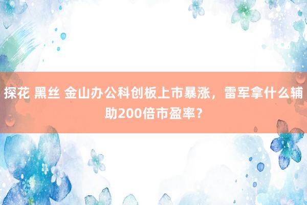 探花 黑丝 金山办公科创板上市暴涨，雷军拿什么辅助200倍市盈率？