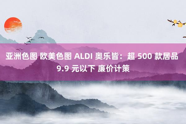 亚洲色图 欧美色图 ALDI 奥乐皆：超 500 款居品 9.9 元以下 廉价计策