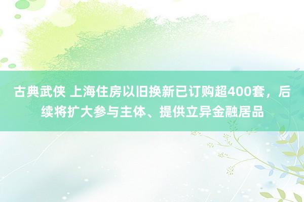 古典武侠 上海住房以旧换新已订购超400套，后续将扩大参与主体、提供立异金融居品