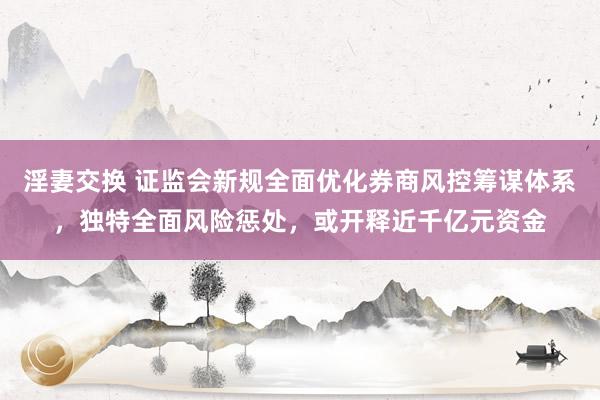 淫妻交换 证监会新规全面优化券商风控筹谋体系，独特全面风险惩处，或开释近千亿元资金