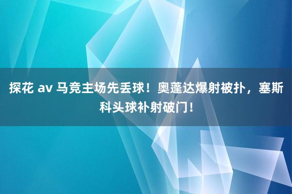 探花 av 马竞主场先丢球！奥蓬达爆射被扑，塞斯科头球补射破门！