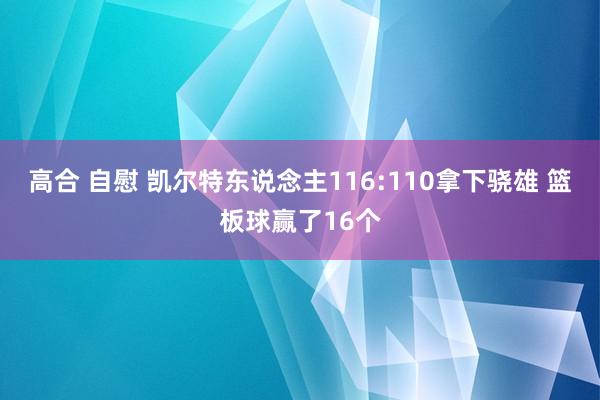 高合 自慰 凯尔特东说念主116:110拿下骁雄 篮板球赢了16个