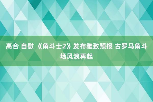 高合 自慰 《角斗士2》发布雅致预报 古罗马角斗场风浪再起