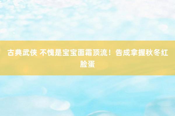 古典武侠 不愧是宝宝面霜顶流！告成拿握秋冬红脸蛋