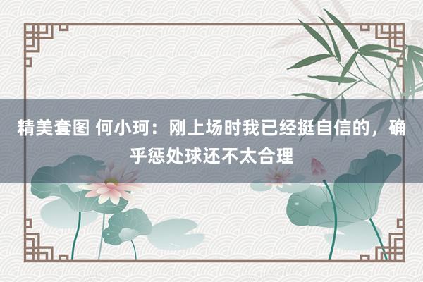 精美套图 何小珂：刚上场时我已经挺自信的，确乎惩处球还不太合理