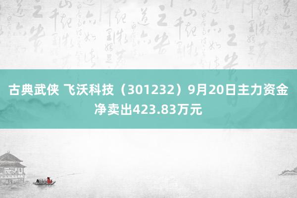 古典武侠 飞沃科技（301232）9月20日主力资金净卖出423.83万元