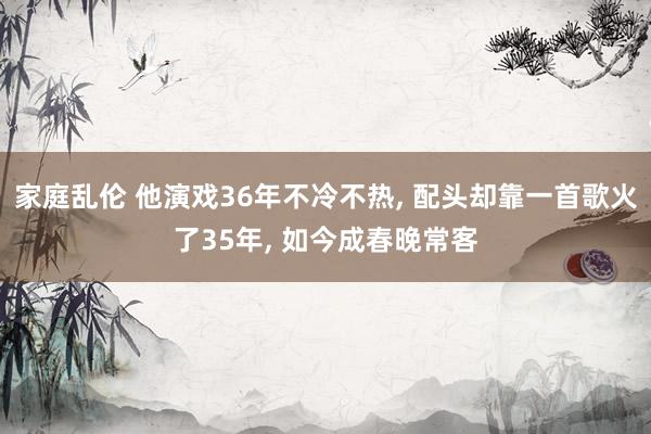 家庭乱伦 他演戏36年不冷不热， 配头却靠一首歌火了35年， 如今成春晚常客