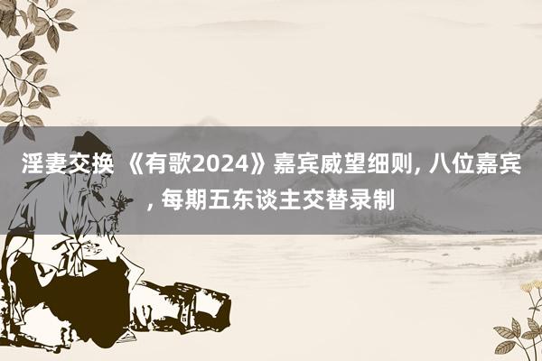 淫妻交换 《有歌2024》嘉宾威望细则， 八位嘉宾， 每期五东谈主交替录制