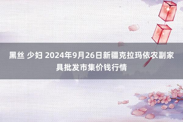 黑丝 少妇 2024年9月26日新疆克拉玛依农副家具批发市集价钱行情