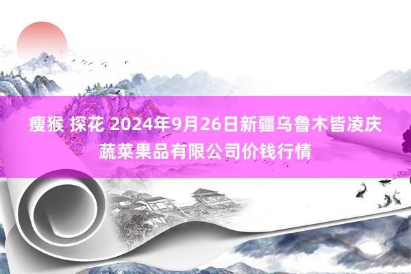 瘦猴 探花 2024年9月26日新疆乌鲁木皆凌庆蔬菜果品有限公司价钱行情