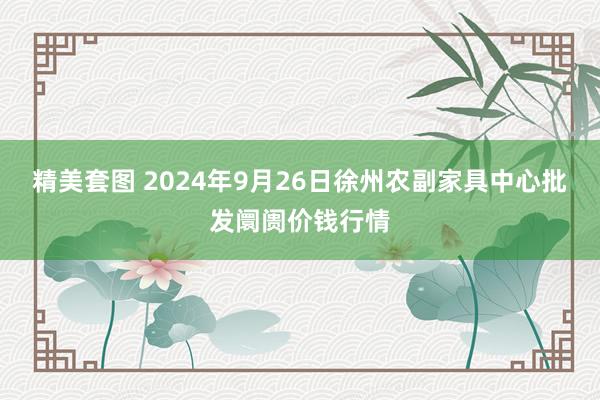 精美套图 2024年9月26日徐州农副家具中心批发阛阓价钱行情