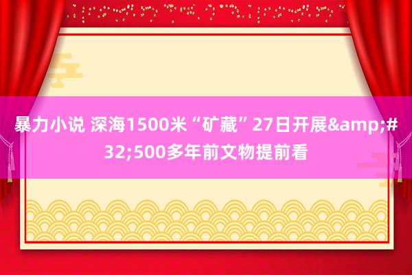 暴力小说 深海1500米“矿藏”27日开展&#32;500多年前文物提前看