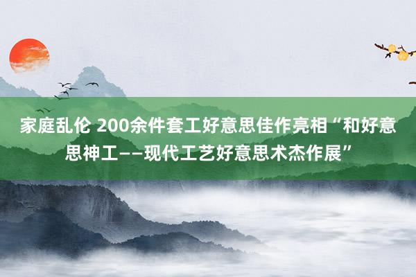 家庭乱伦 200余件套工好意思佳作亮相“和好意思神工——现代工艺好意思术杰作展”