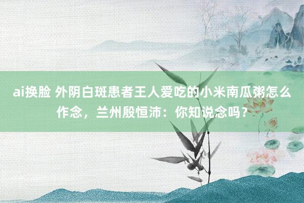 ai换脸 外阴白斑患者王人爱吃的小米南瓜粥怎么作念，兰州殷恒沛：你知说念吗？