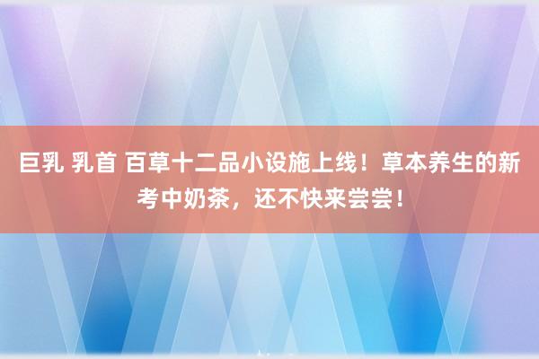 巨乳 乳首 百草十二品小设施上线！草本养生的新考中奶茶，还不快来尝尝！