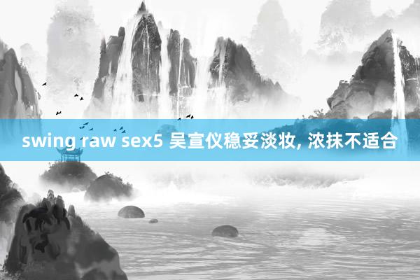 swing raw sex5 吴宣仪稳妥淡妆， 浓抹不适合