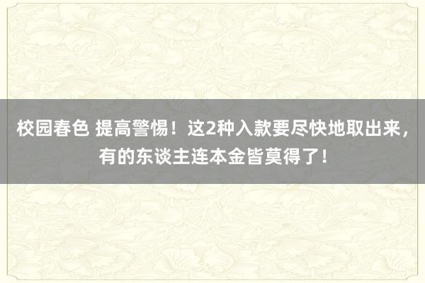 校园春色 提高警惕！这2种入款要尽快地取出来，有的东谈主连本金皆莫得了！