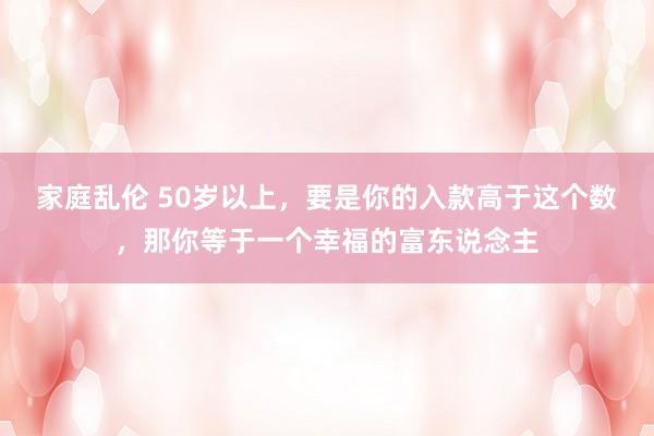 家庭乱伦 50岁以上，要是你的入款高于这个数，那你等于一个幸福的富东说念主