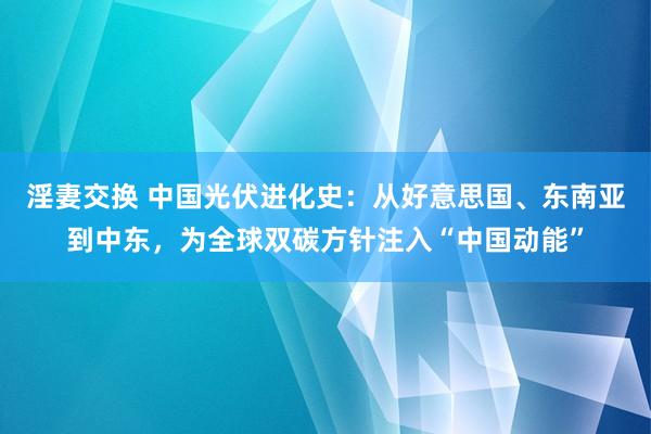 淫妻交换 中国光伏进化史：从好意思国、东南亚到中东，为全球双碳方针注入“中国动能”