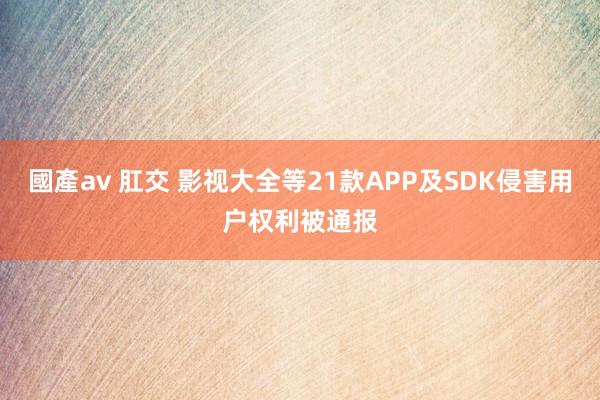 國產av 肛交 影视大全等21款APP及SDK侵害用户权利被通报