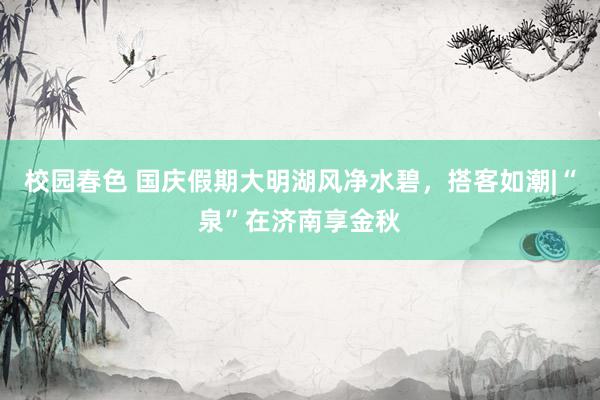 校园春色 国庆假期大明湖风净水碧，搭客如潮|“泉”在济南享金秋