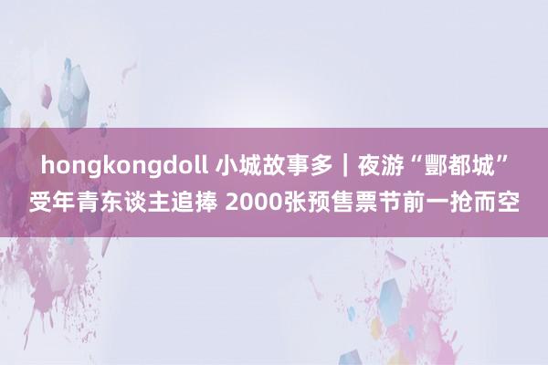 hongkongdoll 小城故事多｜夜游“酆都城”受年青东谈主追捧 2000张预售票节前一抢而空