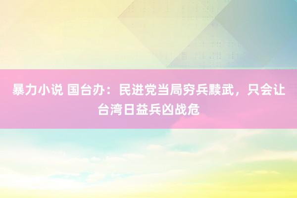 暴力小说 国台办：民进党当局穷兵黩武，只会让台湾日益兵凶战危