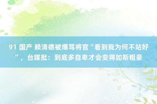 91 国产 赖清德被爆骂将官“看到我为何不站好”，台媒批：到底多自卑才会变得如斯粗豪