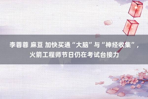 李蓉蓉 麻豆 加快买通“大脑”与“神经收集”，火箭工程师节日仍在考试台接力