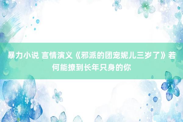 暴力小说 言情演义《邪派的团宠妮儿三岁了》若何能撩到长年只身的你