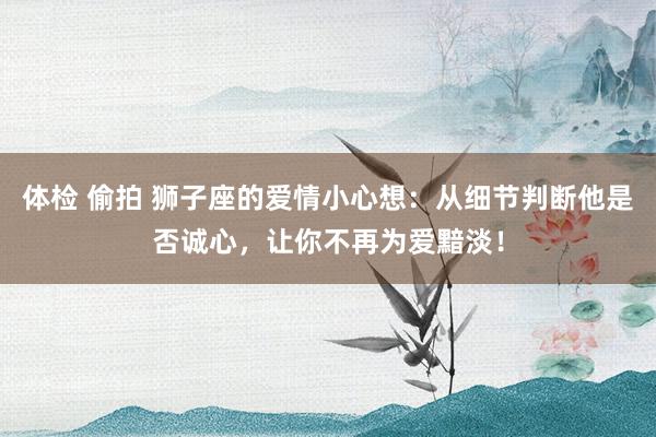 体检 偷拍 狮子座的爱情小心想：从细节判断他是否诚心，让你不再为爱黯淡！