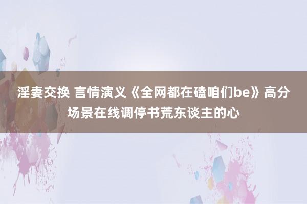 淫妻交换 言情演义《全网都在磕咱们be》高分场景在线调停书荒东谈主的心