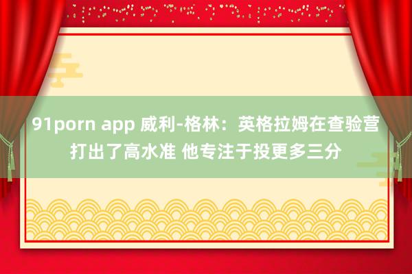 91porn app 威利-格林：英格拉姆在查验营打出了高水准 他专注于投更多三分