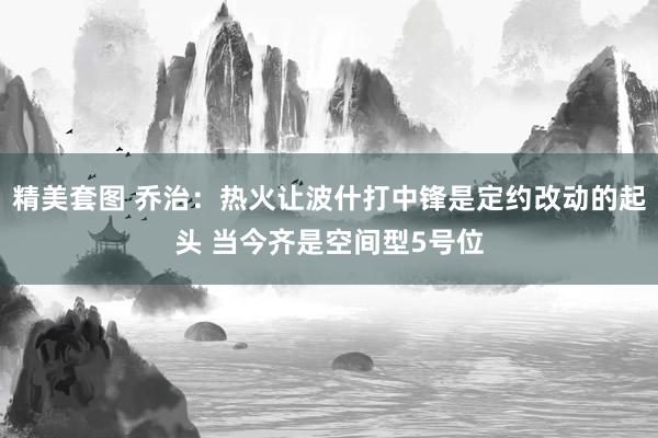 精美套图 乔治：热火让波什打中锋是定约改动的起头 当今齐是空间型5号位