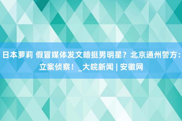 日本萝莉 假冒媒体发文暗挺男明星？北京通州警方：立案侦察！_大皖新闻 | 安徽网