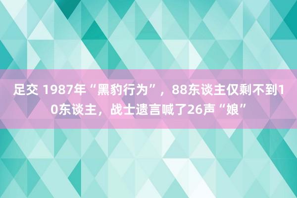 足交 1987年“黑豹行为”，88东谈主仅剩不到10东谈主，战士遗言喊了26声“娘”