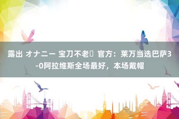 露出 オナニー 宝刀不老✨官方：莱万当选巴萨3-0阿拉维斯全场最好，本场戴帽